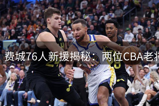 费城76人新援揭秘：两位CBA老将携手加盟